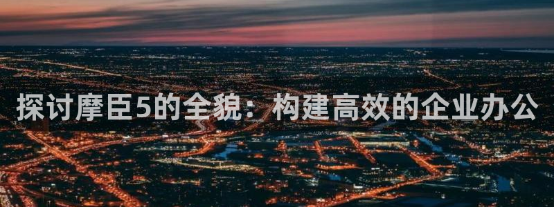 星耀国际平台官网入口：探讨摩臣5的全貌：构建高效的企业办公