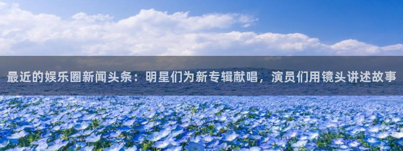 星耀国际ccmpc：最近的娱乐圈新闻头条：明星们为新专辑献唱，演员们用镜头讲述故事