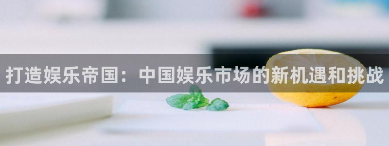 壹号平台下载：打造娱乐帝国：中国娱乐市场的新机遇和挑战